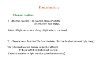 Photochemistry
Chemical reactions-
1 .Thermal Reaction-The Reaction proceed with the
absorption of heat energy.
Action of light → chemical change (light induced reactions)
2 .Photochemical Reaction-The Reaction takes place by the absorsption of light energy.
The Chemical reaction that are initiated or affected
by Light called photochemical reaction.
Chemical reaction → light emission (chemiluminescence)
 