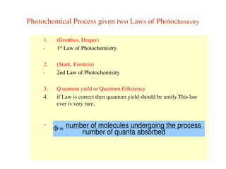 Photochemical Process given two Laws of Photochemistry
1. (Grotthus, Draper)
- 1st Law of Photochemistry
2. (Stark, Einstein)
- 2nd Law of Photochemistry
3. Q uantum yield or Quantum Efficiency
4. if Law is correct then quantum yield should be unitly.This law
ever is very rare.
- number of molecules undergoing the process
number of quanta absorbed=
 