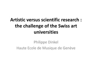Artistic versus scientific research :
the challenge of the Swiss art
universities
Philippe Dinkel
Haute Ecole de Musique de Genève
 