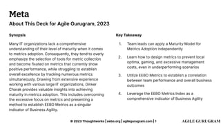 © 2023 Thoughtworks | eebo.org | agilegurugram.com | 1
About This Deck for Agile Gurugram, 2023
Meta
Synopsis
Many IT organizations lack a comprehensive
understanding of their level of maturity when it comes
to metrics adoption. Consequently, they tend to overly
emphasize the selection of tools for metric collection
and become fixated on metrics that currently show
positive performance, while struggling to establish
overall excellence by tracking numerous metrics
simultaneously. Drawing from extensive experience
working with various large IT organizations, Dinker
Charak provides valuable insights into achieving
maturity in metrics adoption. This includes overcoming
the excessive focus on metrics and presenting a
method to establish EEBO Metrics as a singular
indicator of Business Agility.
Key Takeaway
1. Team leads can apply a Maturity Model for
Metrics Adoption independently
2. Learn how to design metrics to prevent local
optima, gaming, and excessive management
costs, even in underperforming scenarios
3. Utilize EEBO Metrics to establish a correlation
between team performance and overall business
outcomes
4. Leverage the EEBO Metrics Index as a
comprehensive indicator of Business Agility
 