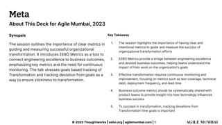 © 2023 Thoughtworks | eebo.org | agilemumbai.com | 1
About This Deck for Agile Mumbai, 2023
Meta
Synopsis
The session outlines the importance of clear metrics in
guiding and measuring successful organizational
transformation. It introduces EEBO Metrics as a tool to
connect engineering excellence to business outcomes,
emphasizing key metrics and the need for continuous
monitoring. The talk stresses goals based tracking of
Transformation and tracking deviation from goals as a
way to ensure stickiness to transformation.
Key Takeaway
1. The session highlights the importance of having clear and
intentional metrics to guide and measure the success of
organizational transformation efforts
2. EEBO Metrics provide a bridge between engineering excellence
and desired business outcomes, helping teams understand the
impact of their work on the organization's goals
3. Effective transformation requires continuous monitoring and
improvement, focusing on metrics such as test coverage, technical
debt, deployment frequency, and lead time
4. Business outcome metrics should be systematically shared with
product teams to provide insight into how technology influences
business success
5. To succeed in transformation, tracking deviations from
Transformation time goals is important
 