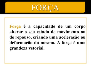 FORÇA

Força é a capacidade de um corpo
alterar o seu estado de movimento ou
de repouso, criando uma aceleração ou
deformação do mesmo. A força é uma
grandeza vetorial.
 
