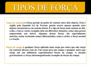 TIPOS DE FORÇA
Força de contato é a força gerada no ponto de contato entre dois objetos. Esta é
   regida pela Segunda Lei de Newton, porém ocorre apenas quando estes
   objetos encontram-se em contato direto. É o tipo de força mais comum no dia-
   a-dia, e tem-se varios exemplos dela em diferentes situações, como uma pessoa
   empurrando um móvel. Algumas dessas forças são especialmente
   notorias, assim recebendo nomes diferenciados, como o atrito, a força normal
   e a tração.


Força de campo é qualquer força aplicada num corpo por outro que não esteja
   em contacto directo com ele. Um corpo gera um campo e qualquer outro que
   esteja sob sua influência experimentará forças de campo. A atração
   gravitacional e a força eletromagnéticasão exemplos de forças de campo.
 