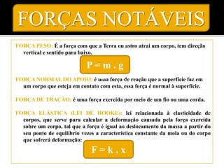 FORÇAS NOTÁVEIS
FORÇA PESO: É a força com que a Terra ou astro atrai um corpo, tem direção
  vertical e sentido para baixo.

                            P= m . g
FORÇA NORMAL DO APOIO: é uma força de reação que a superfície faz em
  um corpo que esteja em contato com esta, essa força é normal à superfície.

FORÇA DE TRAÇÃO: é uma força exercida por meio de um fio ou uma corda.

FORÇA ELÁSTICA (LEI DE HOOKE): lei relacionada à elasticidade de
  corpos, que serve para calcular a deformação causada pela força exercida
  sobre um corpo, tal que a força é igual ao deslocamento da massa a partir do
  seu ponto de equilíbrio vezes a característica constante da mola ou do corpo
  que sofrerá deformação:

                              F=k.x
 