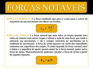 FORÇAS NOTÁVEIS
FORÇA CENTRÍPETA: é a força resultante que puxa o corpo para o centro da
  trajetória em um movimento curvilíneo ou circular.




FORÇA DE ATRITO: é a força natural que atua sobre os corpos quando estes
  estão em contato com outros corpos e sofrem a ação de uma força que tende a
  colocá-lo em movimento, e ela é sempre contrária ao movimento ou à
  tendência de movimento. A força de atrito aparece em razão das rugosidades
  existentes nas superfícies dos corpos. O atrito depende da força normal entre
  o objeto e a superfície de apoio; quanto maior for a força normal, maior será a
  força de atrito. Matematicamente podemos calcular a força de atrito a partir
  da seguinte equação:

                                  Fat = μ.N
 