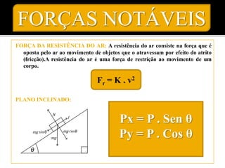 FORÇAS NOTÁVEIS
FORÇA DA RESISTÊNCIA DO AR: A resistência do ar consiste na força que é
  oposta pelo ar ao movimento de objetos que o atravessam por efeito do atrito
  (fricção).A resistência do ar é uma força de restrição ao movimento de um
  corpo.

                                Fr = K . v2

PLANO INCLINADO:


                                         Px = P . Sen θ
                                         Py = P . Cos θ
 