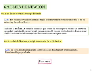 6.2 LLEIS DE NEWTON
6.2.1 :1a llei de Newton: principi d’inèrcia

   Llei: Tot cos conserva el seu estat de repòs o de moviment rectilini uniforme si no hi
   actua cap força (cos lliure).


   Definim la INÈRCIA como la capacitat que tenen els cossos per a resistir un canvi en
   seu estat, tant si està en moviment com en repòs. Si està en repòs, tracten de continuar
   així i si estan en moviment tracten de mantenir-se en aquest estat.


   6.2.2: 2a llei de Newton:principi fonamental de la dinàmica



    Llei: La força resultant aplicada sobre un cos és directament proporcional a
    l’acceleració que produeix.



                                         Fresult =m⋅a


                                                                                              10
 