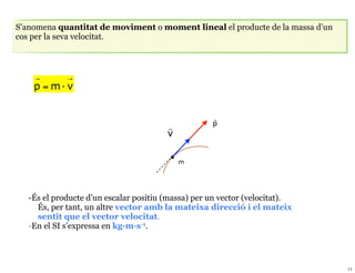 S’anomena quantitat de moviment o moment lineal el producte de la massa d’un
cos per la seva velocitat.



    →        →
    p = m· v


                                                    
                                                    p
                                        
                                        v

                                            m




   -És el producte d’un escalar positiu (massa) per un vector (velocitat).
     És, per tant, un altre vector amb la mateixa direcció i el mateix
     sentit que el vector velocitat.
   -En el SI s’expressa en kg·m·s-1.




                                                                               11
 