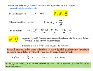 Relació entre la força resultant constant aplicada a un cos i la seva
    quantitat de moviment:
                                                                    →
                                                       →     →    Δp
   2ª llei de Newton:            ∑ F = m·a             F = ∑F =
                                                                  Δt
                                                           
                                                        Δv
   Si l’acceleració és constant              a = am     =
                                                          Δt
                                                                  
    Substituint:                 Δv   m(v - v o )   mv - mv o   p - po   Δp
                        ∑ F = m·    =             =           =        =
                                 Δt     Δt             Δt         Δt     Δt

             →
     →   Δp        Aquesta equació és una forma alternativa d’enunciar la segona llei de
   ∑ F =             Newton. El seu interès radica en què:
         Δt

                   S’acosta més a la formulació original de Newton
 La resultant de totes les forces aplicades a un cos és igual al quocient entre la variació
 de la seva quantitat de moviment i l’interval de temps transcorregut.
                         →
                       Δp               →             →
      si ∑ F = 0   →       = 0     →    Δp =0     →    p = constant
                        Δt

Si la força resultant que actua sobre un cos és zero, la quantitat de moviment del cos es
manté constant.
                                                                                              12
 