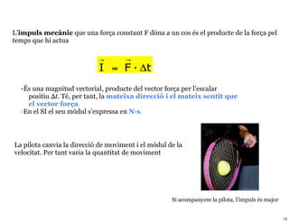 L’impuls mecànic que una força constant F dóna a un cos és el producte de la força pel
temps que hi actua

                            →        →
                            I = F · Δt
  -És una magnitud vectorial, producte del vector força per l’escalar
    positiu Δt. Té, per tant, la mateixa direcció i el mateix sentit que
    el vector força.
  -En el SI el seu mòdul s’expressa en N·s.



La pilota canvia la direcció de moviment i el mòdul de la
velocitat. Per tant varia la quantitat de moviment




                                                     Si acompanyem la pilota, l’impuls és major


                                                                                                  13
 