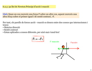 6.2.3 :3a llei de Newton:Principi d’acció i reacció


Llei: Quan un cos exerceix una força F sobre un altre cos, aquest exerceix una
altra força sobre el primer igual i de sentit contrari, -F.

Per tant, els parells de forces acció - reacció es donen entre dos cossos que interaccionen i
tenen:
• Mateixa direcció
• Sentit contrari
• Estan aplicades a cossos diferents, per això mai s’anul·len!


                                 F1 = −F2




                                                                                                15
 