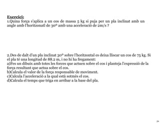 Exercici:
1.Quina força s’aplica a un cos de massa 5 kg si puja per un pla inclinat amb un
angle amb l’horitzonatl de 30º amb una acceleració de 2m/s ?




2.Des de dalt d’un pla inclinat 30º sobre l’horitzontal es deixa lliscar un cos de 75 kg. Si
el pla té una longitud de 88.2 m, i no hi ha fregament:
a)Fes un dibuix amb totes les forces que actuen sobre el cos i planteja l’expressió de la
força resultant que actua sobre el cos.
b)Calcula el valor de la força responsable de moviment.
c)Calcula l’acceleració a la qual està sotmès el cos.
d)Calcula el temps que triga en arribar a la base del pla.




                                                                                               24
 