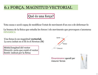 6.1 FORÇA. MAGNITUD VECTORIAL

                        Què és una força?

Tota causa o acció capaç de modificar l’estat de moviment d’un cos o de deformar-lo

La branca de la física que estudia les forces i els moviments que provoquen s’anomena
DINÀMICA


Una força és un magnitud vectorial.
La seva unitat en el SI és el Newton (N)

Mòdul:longitud del vector
Direcció: recta que conté el vector
Sentit: indicat per la fletxa

                                              Dinamòmetre: aparell per
                                              mesurar forces




                                                                                        3
 
