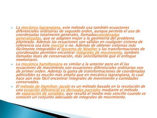    La mecánica lagrangiana, este método usa también ecuaciones
    diferenciales ordinarias de segundo orden, aunque permite el uso de
    coordenadas totalmente generales, llamadascoordenadas
    generalizadas, que se adapten mejor a la geometría del problema
    planteado. Además las ecuaciones son válidas en cualquier sistema de
    referencia sea éste inercial o no. Además de obtener sistemas más
    fácilmente integrables el teorema de Noether y las transformaciones de
    coordenadas permiten encontrar integrales de movimiento, también
    llamadas leyes de conservación, más sencillamente que el enfoque
    newtoniano.
   La mecánica hamiltoniana es similar a la anterior pero en él las
    ecuaciones de movimiento son ecuaciones diferenciales ordinarias son
    de primer orden. Además la gama de transformaciones de coordenadas
    admisibles es mucho más amplia que en mecánica lagrangiana, lo cual
    hace aún más fácil encontrar integrales de movimiento y cantidades
    conservadas.
   El método de Hamilton-Jacobi es un método basado en la resolución de
    una ecuación diferencial en derivadas parciales mediante el método
    de separación de variables, que resulta el medio más sencillo cuando se
    conocen un conjunto adecuado de integrales de movimiento.
 