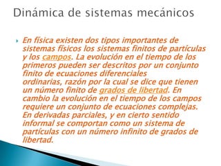    En física existen dos tipos importantes de
    sistemas físicos los sistemas finitos de partículas
    y los campos. La evolución en el tiempo de los
    primeros pueden ser descritos por un conjunto
    finito de ecuaciones diferenciales
    ordinarias, razón por la cual se dice que tienen
    un número finito de grados de libertad. En
    cambio la evolución en el tiempo de los campos
    requiere un conjunto de ecuaciones complejas.
    En derivadas parciales, y en cierto sentido
    informal se comportan como un sistema de
    partículas con un número infinito de grados de
    libertad.
 