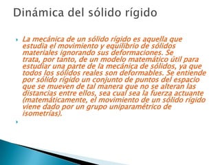    La mecánica de un sólido rígido es aquella que
    estudia el movimiento y equilibrio de sólidos
    materiales ignorando sus deformaciones. Se
    trata, por tanto, de un modelo matemático útil para
    estudiar una parte de la mecánica de sólidos, ya que
    todos los sólidos reales son deformables. Se entiende
    por sólido rígido un conjunto de puntos del espacio
    que se mueven de tal manera que no se alteran las
    distancias entre ellos, sea cual sea la fuerza actuante
    (matemáticamente, el movimiento de un sólido rígido
    viene dado por un grupo uniparamétrico de
    isometrías).

 