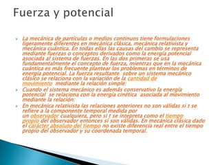    La mecánica de partículas o medios continuos tiene formulaciones
    ligeramente diferentes en mecánica clásica, mecánica relativista y
    mecánica cuántica. En todas ellas las causas del cambio se representa
    mediante fuerzas o conceptos derivados como la energía potencial
    asociada al sistema de fuerzas. En las dos primeras se usa
    fundamentalmente el concepto de fuerza, mientras que en la mecánica
    cuántica es más frecuente plantear los problemas en términos de
    energía potencial. La fuerza resultante sobre un sistema mecánico
    clásico se relaciona con la variación de la cantidad de
    movimiento mediante la relación simple:
   Cuando el sistema mecánico es además conservativo la energía
    potencial se relaciona con la energía cinética asociada al movimiento
    mediante la relación:
   En mecánica relativista las relaciones anteriores no son válidas si t se
    refiere a la componente temporal medida por
    un observador cualquiera, pero si t se intepreta como el tiempo
    propio del observador entonces sí son válidas. En mecánica clásica dado
    el carácter absoluto del tiempo no existe diferencia real entre el tiempo
    propio del observador y su coordenada temporal.
 