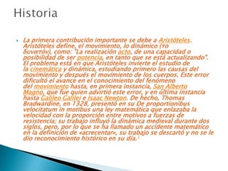    La primera contribución importante se debe a Aristóteles.
    Aristóteles define, el movimiento, lo dinámico (το
    δυνατόν), como: "La realización acto, de una capacidad o
    posibilidad de ser potencia, en tanto que se está actualizando".
    El problema está en que Aristóteles invierte el estudio de
    la cinemática y dinámica, estudiando primero las causas del
    movimiento y después el movimiento de los cuerpos. Este error
    dificultó el avance en el conocimiento del fenómeno
    del movimiento hasta, en primera instancia, San Alberto
    Magno, que fue quien advirtió este error, y en última instancia
    hasta Galileo Galilei e Isaac Newton. De hecho, Thomas
    Bradwardine, en 1328, presentó en su De proportionibus
    velocitatum in motibus una ley matemática que enlazaba la
    velocidad con la proporción entre motivos a fuerzas de
    resistencia; su trabajo influyó la dinámica medieval durante dos
    siglos, pero, por lo que se ha llamado un accidente matemático
    en la definición de «acrecentar», su trabajo se descartó y no se le
    dio reconocimiento histórico en su día.1
 