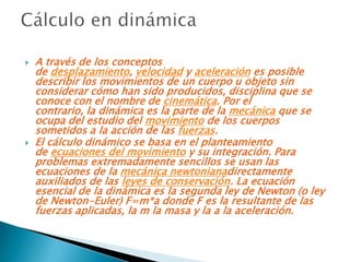    A través de los conceptos
    de desplazamiento, velocidad y aceleración es posible
    describir los movimientos de un cuerpo u objeto sin
    considerar cómo han sido producidos, disciplina que se
    conoce con el nombre de cinemática. Por el
    contrario, la dinámica es la parte de la mecánica que se
    ocupa del estudio del movimiento de los cuerpos
    sometidos a la acción de las fuerzas.
   El cálculo dinámico se basa en el planteamiento
    de ecuaciones del movimiento y su integración. Para
    problemas extremadamente sencillos se usan las
    ecuaciones de la mecánica newtonianadirectamente
    auxiliados de las leyes de conservación. La ecuación
    esencial de la dinámica es la segunda ley de Newton (o ley
    de Newton-Euler) F=m*a donde F es la resultante de las
    fuerzas aplicadas, la m la masa y la a la aceleración.
 