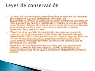    Las leyes de conservación pueden formularse en términos de teoremas
    que establecen bajo qué condiciones concretas una
    determinada magnitud "se conserva" (es decir, permanece constante en
    valor a lo largo del tiempo a medida que el sistema se mueve o cambia
    con el tiempo). Además de la ley de conservación de la energía las otras
    leyes de conservación importante toman la forma de teoremas
    vectoriales. Estos teoremas son:
   El teorema de la cantidad de movimiento, que para un sistema de
    partículas puntuales requiere que las fuerzas de las partículas sólo
    dependan de la distancia entre ellas y estén dirigidas según la línea que
    las une. En mecánica de medios continuos y mecánica del sólido
    rígido pueden formularse teoremas vectoriales de conservación de
    cantidad de movimiento.
   El teorema del momento cinético, establece que bajo condiciones
    similares al anterior teorema vectorial la suma de momentos de
    fuerza respecto a un eje es igual a la variación temporal del momento
    angular.
 
