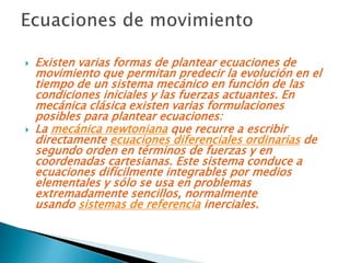    Existen varias formas de plantear ecuaciones de
    movimiento que permitan predecir la evolución en el
    tiempo de un sistema mecánico en función de las
    condiciones iniciales y las fuerzas actuantes. En
    mecánica clásica existen varias formulaciones
    posibles para plantear ecuaciones:
   La mecánica newtoniana que recurre a escribir
    directamente ecuaciones diferenciales ordinarias de
    segundo orden en términos de fuerzas y en
    coordenadas cartesianas. Este sistema conduce a
    ecuaciones difícilmente integrables por medios
    elementales y sólo se usa en problemas
    extremadamente sencillos, normalmente
    usando sistemas de referencia inerciales.
 