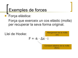 Exemples de forces Força elàstica: Força que exerceix un cos elàstic (molla) per recuperar la seva forma original. Llei de Hooke: F = -k ·  Δ x · i  Constant elàstica de la molla (N/m) Allargament de la molla (m) 