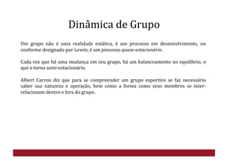 Dinâmica	
  de	
  Grupo	
  
Um	
   grupo	
   não	
   é	
   uma	
   realidade	
   estática,	
   é	
   um	
   processo	
   em	
   desenvolvimento,	
   ou	
  
conforme	
  designado	
  por	
  Lewin,	
  é	
  um	
  processo	
  quase-­estacionário.	
  
Cada	
  vez	
  que	
  há	
  uma	
  mudança	
  em	
  seu	
  grupo,	
  há	
  um	
  balanceamento	
  no	
  equilíbrio,	
  o	
  
que	
  o	
  torna	
  semi-­‐estacionário.	
  
Albert	
   Carron	
   diz	
   que	
   para	
   se	
   compreender	
   um	
   grupo	
   esportivo	
   se	
   faz	
   necessário	
  
saber	
   sua	
   natureza	
   e	
   operação,	
   bem	
   como	
   a	
   forma	
   como	
   seus	
   membros	
   se	
   inter-­‐
relacionam	
  dentro	
  e	
  fora	
  do	
  grupo.	
  
 