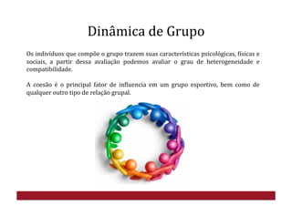 Dinâmica	
  de	
  Grupo	
  
Os	
  indivíduos	
  que	
  compõe	
  o	
  grupo	
  trazem	
  suas	
  características	
  psicológicas,	
  Hísicas	
  e	
  
sociais,	
   a	
   partir	
   dessa	
   avaliação	
   podemos	
   avaliar	
   o	
   grau	
   de	
   heterogeneidade	
   e	
  
compatibilidade.	
  
A	
   coesão	
   é	
   o	
   principal	
   fator	
   de	
   inHluencia	
   em	
   um	
   grupo	
   esportivo,	
   bem	
   como	
   de	
  
qualquer	
  outro	
  tipo	
  de	
  relação	
  grupal.	
  	
  
 