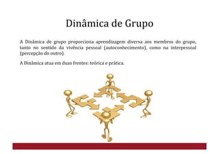 Dinâmica	
  de	
  Grupo	
  
A	
   Dinâmica	
   de	
   grupo	
   proporciona	
   aprendizagem	
   diversa	
   aos	
   membros	
   do	
   grupo,	
  
tanto	
   no	
   sentido	
   da	
   vivência	
   pessoal	
   (autoconhecimento),	
   como	
   na	
   interpessoal	
  
(percepção	
  do	
  outro).	
  
A	
  Dinâmica	
  atua	
  em	
  duas	
  frentes:	
  teórica	
  e	
  prática.	
  
 