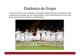 Dinâmica	
  de	
  Grupo	
  
O	
  esporte	
  faz	
  parte	
  do	
  sociogrupo,	
  é	
  um	
  grupo	
  organizado,	
  que	
  tem	
  interesse	
  pelo	
  
rendimento	
  da	
  equipe,	
  por	
  seu	
  entrosamento	
  e	
  pela	
  interpretação	
  do	
  time	
  como	
  
grupo	
  em	
  termos	
  de	
  conjunto	
  e	
  produtividade.	
  
 