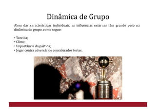 Dinâmica	
  de	
  Grupo	
  
Alem	
   das	
   características	
   individuais,	
   as	
   inHluencias	
   externas	
   têm	
   grande	
   peso	
   na	
  
dinâmica	
  do	
  grupo,	
  como	
  segue:	
  
• 	
  Torcida;	
  
• 	
  Clima;	
  
• 	
  Importância	
  da	
  partida;	
  
• 	
  Jogar	
  contra	
  adversários	
  considerados	
  fortes.	
  
 