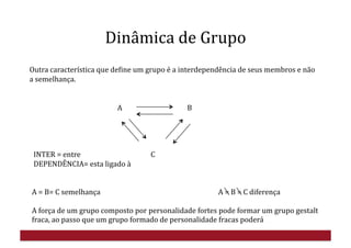   	
  	
  	
  	
  	
  	
  	
  	
  	
  	
  	
  	
  	
  	
  
	
  	
  	
  	
  	
  	
  	
  	
  	
  	
  	
  	
  	
  	
  	
  	
  	
  	
  	
  	
  	
  	
  	
  	
  	
  	
  	
  	
  	
  	
  	
  	
  	
  	
  	
  	
  	
  	
  	
  	
  	
  	
  	
  	
  	
  	
  	
  	
  	
  	
  A	
  	
  	
  	
  	
  	
  	
  	
  	
  	
  	
  	
  	
  	
  	
  	
  	
  	
  	
  	
  	
  	
  	
  	
  	
  	
  	
  	
  	
  	
  	
  	
  	
  	
  	
  	
  	
  	
  B	
  
	
  INTER	
  =	
  entre	
  	
  	
  	
  	
  	
  	
  	
  	
  	
  	
  	
  	
  	
  	
  	
  	
  	
  	
  	
  	
  	
  	
  	
  	
  	
  	
  	
  	
  	
  	
  	
  	
  	
  	
  	
  	
  	
  	
  	
  	
  C	
  
	
  DEPENDÊNCIA=	
  esta	
  ligado	
  à	
  
	
   	
  	
  
	
   	
   	
   	
  	
  
A	
  =	
  B=	
  C	
  semelhança	
  	
   	
   	
   	
   	
  A	
  =	
  B	
  =	
  C	
  diferença	
  
A	
  força	
  de	
  um	
  grupo	
  composto	
  por	
  personalidade	
  fortes	
  pode	
  formar	
  um	
  grupo	
  gestalt	
  
fraca,	
  ao	
  passo	
  que	
  um	
  grupo	
  formado	
  de	
  personalidade	
  fracas	
  poderá	
  	
  
Outra	
  característica	
  que	
  deHine	
  um	
  grupo	
  é	
  a	
  interdependência	
  de	
  seus	
  membros	
  e	
  não	
  
a	
  semelhança.	
  
Dinâmica	
  de	
  Grupo	
  
 