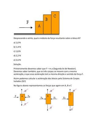 Desprezando o atrito, qual o módulo da força resultante sobre o bloco B?
a) 1,0 N
b) 1,4 N
c) 1,8 N
d) 2,2 N
e) 2,6 N
Solução.
Primeiramente devemos saber que F = m.a (Segunda lei de Newton).
Devemos saber também, que os três corpos se movem com a mesma
aceleração, e que essa aceleração tem a mesma direção e sentido da força F.
Assim podemos calcular a aceleração dos blocos pelo Sistema de Corpos
Isolados (SCI)
Na figura abaixo representamos as forças que agem em A, B e C
 