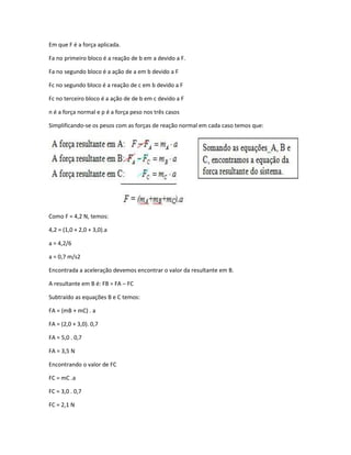 Em que F é a força aplicada.
Fa no primeiro bloco é a reação de b em a devido a F.
Fa no segundo bloco é a ação de a em b devido a F
Fc no segundo bloco é a reação de c em b devido a F
Fc no terceiro bloco é a ação de de b em c devido a F
n é a força normal e p é a força peso nos três casos
Simplificando-se os pesos com as forças de reação normal em cada caso temos que:
Como F = 4,2 N, temos:
4,2 = (1,0 + 2,0 + 3,0).a
a = 4,2/6
a = 0,7 m/s2
Encontrada a aceleração devemos encontrar o valor da resultante em B.
A resultante em B é: FB = FA – FC
Subtraído as equações B e C temos:
FA = (mB + mC) . a
FA = (2,0 + 3,0). 0,7
FA = 5,0 . 0,7
FA = 3,5 N
Encontrando o valor de FC
FC = mC .a
FC = 3,0 . 0,7
FC = 2,1 N
 
