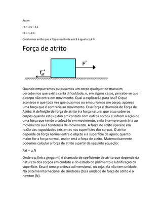 Assim:
FB = 3,5 – 2,1
FB = 1,4 N
Concluímos então que a força resultante em B é igual a 1,4 N.
Força de atríto
Quando empurramos ou puxamos um corpo qualquer de massa m,
percebemos que existe certa dificuldade; e, em alguns casos, percebe-se que
o corpo não entra em movimento. Qual a explicação para isso? O que
acontece é que toda vez que puxamos ou empurramos um corpo, aparece
uma força que é contrária ao movimento. Essa força é chamada de Força de
Atrito. A definição de força de atrito é a força natural que atua sobre os
corpos quando estes estão em contato com outros corpos e sofrem a ação de
uma força que tende a colocá-lo em movimento, e ela é sempre contrária ao
movimento ou à tendência de movimento. A força de atrito aparece em
razão das rugosidades existentes nas superfícies dos corpos. O atrito
depende da força normal entre o objeto e a superfície de apoio; quanto
maior for a força normal, maior será a força de atrito. Matematicamente
podemos calcular a força de atrito a partir da seguinte equação:
Fat = μ.N
Onde o μ (letra grega mi) é chamado de coeficiente de atrito que depende da
natureza dos corpos em contato e do estado de polimento e lubrificação da
superfície. Essa é uma grandeza adimensional, ou seja, ela não tem unidade.
No Sistema Internacional de Unidades (SI) a unidade de força de atrito é o
newton (N).
 