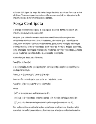Existem dois tipos de força de atrito: força de atrito estático e força de atrito
cinético. Tanto um quanto o outro estão sempre contrários à tendência de
movimento ou à movimentação dos corpos.
Força Centrípeta
é a força resultante que puxa o corpo para o centro da trajetória em um
movimento curvilíneo ou circular.
Objetos que se deslocam em movimento retilíneo uniforme possuem
velocidade modular constante. Entretanto, um objeto que se desloca em
arco, com o valor da velocidade constante, possui uma variação na direção
do movimento; como a velocidade é um vetor de módulo, direção e sentido,
uma alteração na direção implica uma mudança no vetor velocidade. A razão
dessa mudança na velocidade é a aceleração centrípeta.
Como força é dada pela fórmula:
vec{F} = {mvec{a}}
e a aceleração, neste caso particular, corresponde à aceleração centrípeta
dada pela fórmula:
veca_c = -{|vec{v}|^2 over {r}} hat{r}
temos a força centrípeta que pode ser calculada como:
vec{F} = {m}{|vec{v}|^2 over {r}} hat{r}
Onde
{m} , é a massa (em quilogramas no SI),
{vec{v}} é a velocidade linear do corpo (em metros por segundo no SI)
{r} , é o raio da trajetória percorrida pelo corpo (em metros no SI).
Em todo movimento circular existe uma força resultante na direção radial
que atua como força centrípeta, de modo que a força centrípeta não existe
 