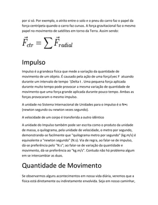 por si só. Por exemplo, o atrito entre o solo e o pneu do carro faz o papel da
força centrípeta quando o carro faz curvas. A força gravitacional faz o mesmo
papel no movimento de satélites em torno da Terra. Assim sendo:
Impulso
Impulso é a grandeza física que mede a variação da quantidade de
movimento de um objeto. É causado pela ação de uma forçavec F atuando
durante um intervalo de tempo Delta t . Uma pequena força aplicada
durante muito tempo pode provocar a mesma variação de quantidade de
movimento que uma força grande aplicada durante pouco tempo. Ambas as
forças provocaram o mesmo impulso.
A unidade no Sistema Internacional de Unidades para o impulso é o N•s
(newton segundo ou newton vezes segundo).
A velocidade de um corpo é transferida a outro idêntico
A unidade do Impulso também pode ser escrita como o produto da unidade
de massa, o quilograma, pela unidade de velocidade, o metro por segundo,
demonstrando-se facilmente que "quilograma metro por segundo" (kg.m/s) é
equivalente a "newton segundo" (N.s). Via de regra, ao falar-se de impulso,
dá-se preferência pelo "N.s"; ao falar-se de variação da quantidade e
movimento, dá-se preferência ao "kg.m/s". Contudo não há problema algum
em se intercambiar as duas.
Quantidade de Movimento
Se observarmos alguns acontecimentos em nossa vida diária, veremos que a
física está diretamente ou indiretamente envolvida. Seja em nosso caminhar,
 