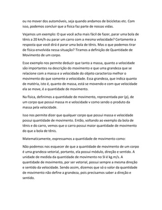ou no mover dos automóveis, seja quando andamos de bicicletas etc. Com
isso, podemos concluir que a física faz parte de nossas vidas.
Vejamos um exemplo: O que você acha mais fácil de fazer, parar uma bola de
tênis a 20 km/h ou parar um carro com a mesma velocidade? Certamente a
resposta que você dirá é parar uma bola de tênis. Mas o que podemos tirar
de física envolvida nessa situação? Tiramos a definição de Quantidade de
Movimento de um corpo.
Esse exemplo nos permite deduzir que tanto a massa, quanto a velocidade
são importantes na descrição do movimento e que uma grandeza que se
relacione com a massa e a velocidade do objeto caracteriza melhor o
movimento do que somente a velocidade. Essa grandeza, que indica quanto
de matéria, isto é, quanto de massa, está se movendo e com que velocidade
ela se move, é a quantidade de movimento.
Na física, definimos a quantidade de movimento, representada por (ρ), de
um corpo que possui massa m e velocidade v como sendo o produto da
massa pela velocidade.
Isso nos permite dizer que qualquer corpo que possui massa e velocidade
possui quantidade de movimento. Então, voltando ao exemplo da bola de
tênis e do carro, vemos que o carro possui maior quantidade de movimento
do que a bola de tênis.
Matematicamente, expressamos a quantidade de movimento como:
Não podemos nos esquecer de que a quantidade de movimento de um corpo
é uma grandeza vetorial, portanto, ela possui módulo, direção e sentido. A
unidade de medida da quantidade de movimento no SI é kg.m/s. A
quantidade de movimento, por ser vetorial, possui sempre a mesma direção
e sentido da velocidade. Sendo assim, dizemos que só o valor da quantidade
de movimento não define a grandeza, pois precisamos saber a direção e
sentido.
 