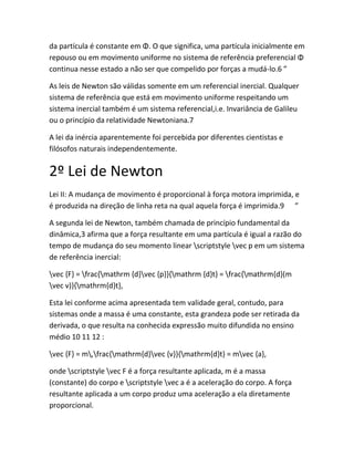 da partícula é constante em Φ. O que significa, uma partícula inicialmente em
repouso ou em movimento uniforme no sistema de referência preferencial Φ
continua nesse estado a não ser que compelido por forças a mudá-lo.6 ”
As leis de Newton são válidas somente em um referencial inercial. Qualquer
sistema de referência que está em movimento uniforme respeitando um
sistema inercial também é um sistema referencial,i.e. Invariância de Galileu
ou o princípio da relatividade Newtoniana.7
A lei da inércia aparentemente foi percebida por diferentes cientistas e
filósofos naturais independentemente.
2º Lei de Newton
Lei II: A mudança de movimento é proporcional à força motora imprimida, e
é produzida na direção de linha reta na qual aquela força é imprimida.9 ”
A segunda lei de Newton, também chamada de princípio fundamental da
dinâmica,3 afirma que a força resultante em uma partícula é igual a razão do
tempo de mudança do seu momento linear scriptstyle vec p em um sistema
de referência inercial:
vec {F} = frac{mathrm {d}vec {p}}{mathrm {d}t} = frac{mathrm{d}(m
vec v)}{mathrm{d}t},
Esta lei conforme acima apresentada tem validade geral, contudo, para
sistemas onde a massa é uma constante, esta grandeza pode ser retirada da
derivada, o que resulta na conhecida expressão muito difundida no ensino
médio 10 11 12 :
vec {F} = m,frac{mathrm{d}vec {v}}{mathrm{d}t} = mvec {a},
onde scriptstyle vec F é a força resultante aplicada, m é a massa
(constante) do corpo e scriptstyle vec a é a aceleração do corpo. A força
resultante aplicada a um corpo produz uma aceleração a ela diretamente
proporcional.
 