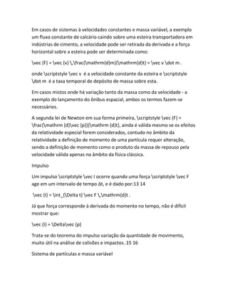 Em casos de sistemas à velocidades constantes e massa variável, a exemplo
um fluxo constante de calcário caindo sobre uma esteira transportadora em
indústrias de cimento, a velocidade pode ser retirada da derivada e a força
horizontal sobre a esteira pode ser determinada como:
vec {F} = vec {v} ,frac{mathrm{d}m}{mathrm{d}t} = vec v dot m .
onde scriptstyle vec v é a velocidade constante da esteira e scriptstyle
dot m é a taxa temporal de depósito de massa sobre esta.
Em casos mistos onde há variação tanto da massa como da velocidade - a
exemplo do lançamento do ônibus espacial, ambos os termos fazem-se
necessários.
A segunda lei de Newton em sua forma primeira, scriptstyle vec {F} =
frac{mathrm {d}vec {p}}{mathrm {d}t}, ainda é válida mesmo se os efeitos
da relatividade especial forem considerados, contudo no âmbito da
relatividade a definição de momento de uma partícula requer alteração,
sendo a definição de momento como o produto da massa de repouso pela
velocidade válida apenas no âmbito da física clássica.
Impulso
Um impulso scriptstyle vec I ocorre quando uma força scriptstyle vec F
age em um intervalo de tempo Δt, e é dado por:13 14
vec {I} = int_{Delta t} vec F ,mathrm{d}t .
Já que força corresponde à derivada do momento no tempo, não é difícil
mostrar que:
vec {I} = Deltavec {p}
Trata-se do teorema do impulso variação da quantidade de movimento,
muito útil na análise de colisões e impactos..15 16
Sistema de partículas e massa variável
 
