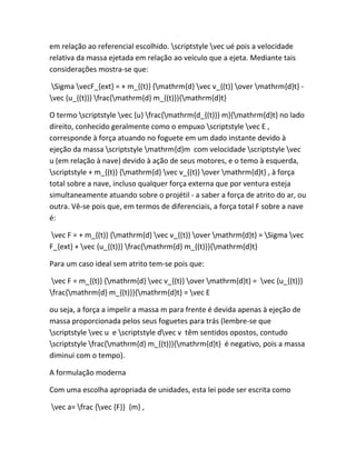 em relação ao referencial escolhido. scriptstyle vec ué pois a velocidade
relativa da massa ejetada em relação ao veículo que a ejeta. Mediante tais
considerações mostra-se que:
Sigma vecF_{ext} = + m_{(t)} {mathrm{d} vec v_{(t)} over mathrm{d}t} -
vec {u_{(t)}} frac{mathrm{d} m_{(t)}}{mathrm{d}t}
O termo scriptstyle vec {u} frac{mathrm{d_{(t)}} m}{mathrm{d}t} no lado
direito, conhecido geralmente como o empuxo scriptstyle vec E ,
corresponde à força atuando no foguete em um dado instante devido à
ejeção da massa scriptstyle mathrm{d}m com velocidade scriptstyle vec
u (em relação à nave) devido à ação de seus motores, e o temo à esquerda,
scriptstyle + m_{(t)} {mathrm{d} vec v_{(t)} over mathrm{d}t} , à força
total sobre a nave, incluso qualquer força externa que por ventura esteja
simultaneamente atuando sobre o projétil - a saber a força de atrito do ar, ou
outra. Vê-se pois que, em termos de diferenciais, a força total F sobre a nave
é:
vec F = + m_{(t)} {mathrm{d} vec v_{(t)} over mathrm{d}t} = Sigma vec
F_{ext} + vec {u_{(t)}} frac{mathrm{d} m_{(t)}}{mathrm{d}t}
Para um caso ideal sem atrito tem-se pois que:
vec F = m_{(t)} {mathrm{d} vec v_{(t)} over mathrm{d}t} = vec {u_{(t)}}
frac{mathrm{d} m_{(t)}}{mathrm{d}t} = vec E
ou seja, a força a impelir a massa m para frente é devida apenas à ejeção de
massa proporcionada pelos seus foguetes para trás (lembre-se que
scriptstyle vec u e scriptstyle dvec v têm sentidos opostos, contudo
scriptstyle frac{mathrm{d} m_{(t)}}{mathrm{d}t} é negativo, pois a massa
diminui com o tempo).
A formulação moderna
Com uma escolha apropriada de unidades, esta lei pode ser escrita como
vec a= frac {vec {F}} {m} ,
 
