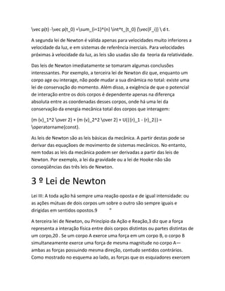 vec p(t) -vec p(t_0) =sum_{i=1}^{n} int^t_{t_0} {vec{F_i}}  d t.
A segunda lei de Newton é válida apenas para velocidades muito inferiores a
velocidade da luz, e em sistemas de referência inerciais. Para velocidades
próximas à velocidade da luz, as leis são usadas são da teoria da relatividade.
Das leis de Newton imediatamente se tomaram algumas conclusões
interessantes. Por exemplo, a terceira lei de Newton diz que, enquanto um
corpo age ou interage, não pode mudar a sua dinâmica no total: existe uma
lei de conservação do momento. Além disso, a exigência de que o potencial
de interação entre os dois corpos é dependente apenas na diferença
absoluta entre as coordenadas desses corpos, onde há uma lei da
conservação da energia mecânica total dos corpos que interagem:
{m {v}_1^2 over 2} + {m {v}_2^2 over 2} + U(|{r}_1 - {r}_2|) =
operatorname{const}.
As leis de Newton são as leis básicas da mecânica. A partir destas pode se
derivar das equaçãoes de movimento de sistemas mecânicos. No entanto,
nem todas as leis da mecânica podem ser derivadas a partir das leis de
Newton. Por exemplo, a lei da gravidade ou a lei de Hooke não são
conseqüências das três leis de Newton.
3 º Lei de Newton
Lei III: A toda ação há sempre uma reação oposta e de igual intensidade: ou
as ações mútuas de dois corpos um sobre o outro são sempre iguais e
dirigidas em sentidos opostos.9 ”
A terceira lei de Newton, ou Princípio da Ação e Reação,3 diz que a força
representa a interação física entre dois corpos distintos ou partes distintas de
um corpo,20 . Se um corpo A exerce uma força em um corpo B, o corpo B
simultaneamente exerce uma força de mesma magnitude no corpo A—
ambas as forças possuindo mesma direção, contudo sentidos contrários.
Como mostrado no esquema ao lado, as forças que os esquiadores exercem
 