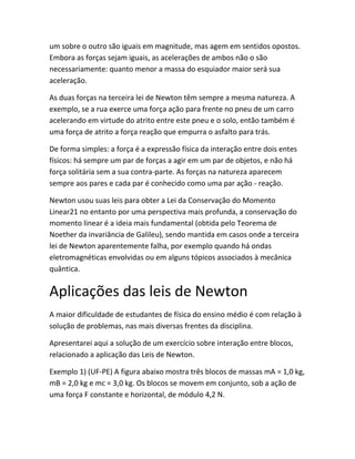 um sobre o outro são iguais em magnitude, mas agem em sentidos opostos.
Embora as forças sejam iguais, as acelerações de ambos não o são
necessariamente: quanto menor a massa do esquiador maior será sua
aceleração.
As duas forças na terceira lei de Newton têm sempre a mesma natureza. A
exemplo, se a rua exerce uma força ação para frente no pneu de um carro
acelerando em virtude do atrito entre este pneu e o solo, então também é
uma força de atrito a força reação que empurra o asfalto para trás.
De forma simples: a força é a expressão física da interação entre dois entes
físicos: há sempre um par de forças a agir em um par de objetos, e não há
força solitária sem a sua contra-parte. As forças na natureza aparecem
sempre aos pares e cada par é conhecido como uma par ação - reação.
Newton usou suas leis para obter a Lei da Conservação do Momento
Linear21 no entanto por uma perspectiva mais profunda, a conservação do
momento linear é a ideia mais fundamental (obtida pelo Teorema de
Noether da invariância de Galileu), sendo mantida em casos onde a terceira
lei de Newton aparentemente falha, por exemplo quando há ondas
eletromagnéticas envolvidas ou em alguns tópicos associados à mecânica
quântica.
Aplicações das leis de Newton
A maior dificuldade de estudantes de física do ensino médio é com relação à
solução de problemas, nas mais diversas frentes da disciplina.
Apresentarei aqui a solução de um exercício sobre interação entre blocos,
relacionado a aplicação das Leis de Newton.
Exemplo 1) (UF-PE) A figura abaixo mostra três blocos de massas mA = 1,0 kg,
mB = 2,0 kg e mc = 3,0 kg. Os blocos se movem em conjunto, sob a ação de
uma força F constante e horizontal, de módulo 4,2 N.
 