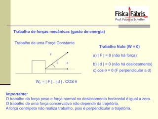 Trabalho de forças mecânicas (gasto de energia)
Trabalho de uma Força Constante
Trabalho Nulo (W = 0)
F

a) | F | = 0 (não há força)
q

d

b) | d | = 0 (não há deslocamento)
c) cos q = 0 (F perpendicular a d)

WF = | F | . | d | . COS q
Importante:
O trabalho da força peso e força normal no deslocamento horizontal é igual a zero.
O trabalho de uma força conservativa não depende da trajetória.
A força centrípeta não realiza trabalho, pois é perpendicular a trajetória.

 