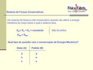 Sistema de Forças Conservativas

Um sistema de forças e dito conservativo quando não altera a energia
mecânica do corpo sobre o qual o sistema atua.
EM = EC + EP = constante

Não há atritos

EMA = EMB
Qual tipo de questão usar a conservação de Energia Mecânica?
Dado (A)

Pedido (B)

V

V

h

h

x

x

 