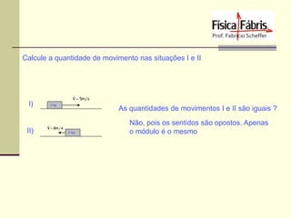Calcule a quantidade de movimento nas situações I e II

I)

II)

V  5m / s
2 kg

As quantidades de movimentos I e II são iguais ?

V  2m / s
5 kg

Não, pois os sentidos são opostos. Apenas
o módulo é o mesmo

 