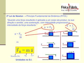 2ª Lei de Newton  Princípio Fundamental da Dinâmica (P.F.D.)
“Quando uma força resultante é aplicada a um corpo ela produz, na sua
direção e sentido, uma aceleração, com intensidade proporcional a
intensidade da força resultante.”
a  1

a  FR

a = FR
m
ou

FR = m a
Newton (N)

kg

m/s2

Unidades no S.I.

m

 