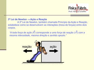 3ª Lei de Newton  Ação e Reação
A 3ª Lei de Newton, também chamada Princípio da Ação e Reação,
estabelece como se desenvolvem as interações (troca de forças) entre dois
corpos.
“A toda força de ação (F) corresponde a uma força de reação (-F) com a
mesma intensidade, mesma direção e sentido oposto.”

 