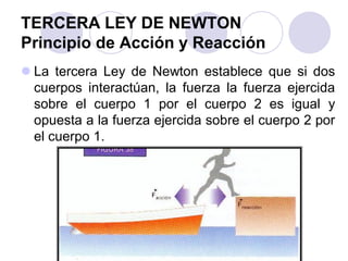 TERCERA LEY DE NEWTON
Principio de Acción y Reacción
 La tercera Ley de Newton establece que si dos
cuerpos interactúan, la fuerza la fuerza ejercida
sobre el cuerpo 1 por el cuerpo 2 es igual y
opuesta a la fuerza ejercida sobre el cuerpo 2 por
el cuerpo 1.
 