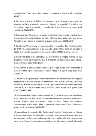 humanidade. Com muita Paz, passe o presente a quem você considera 
AMIGO. 
5. Diz uma música de Milton Nascimento, que “amigo é coisa para se 
guardar do lado esquerdo do peito, dentro do coração”. Parabéns por 
ser amigo, mas o presente. . . ainda não é seu. Passe-o a quem você 
considera DINÂMICO. 
6. Dinamismo é fortaleza, coragem, compromisso e irradia energia. Seja 
sempre agente multiplicador de boas idéias e boas ações em seu meio. 
Parabéns! Mas passe o presente a quem acha mais SOLIDÁRIO. 
7. Parabéns! Você prova ser continuador e seguidor dos ensinamentos 
de CRISTO. Solidariedade é de grande valor. Olhe para os amigos e 
passe o presente a quem você considera ELEGANTE (bonito, etc…). 
8. Parabéns! Elegância (beleza, etc…) completa a criação humana e sua 
presença torna-se marcante, mas o presente ainda não será seu, passe-o 
a quem você acha mais SEXY. 
9. Parabéns! A sensualidade torna a presença ainda mais marcante e 
atraente. Mas o presente não será seu. Passe-o a quem você acha mais 
OTIMISTA. 
10. Otimista é aquele que sabe superar todos os obstáculos com alegria, 
esperando o melhor da vida e transmite aos outros a certeza de dias 
melhores. Parabéns por você ser uma pessoa otimista! É bom conviver 
com você, mas o presente ainda não será seu. Passe-o a quem você 
acha COMPETENTE. 
11. Competentes são pessoas capazes de fazer bem todas as atividades 
a elas confiadas e em todos os empreendimentos são bem sucedidas, 
porque foram bem preparadas para a vida. Essas são pessoas 
competentes como você. Mas o presente ainda não é seu. Passe -o a 
quem você considera CARIDOSO. 
12. A caridade é como diz São Paulo aos Coríntios: “ainda que eu falasse 
a língua dos anjos, se não tiver caridade sou como o bronze, que soa 
mesmo que conhecesse todos os mistérios, toda a ciência, mesmo que 
tomasse a fé para transportar montanhas, se não tiver caridade de nada 
 